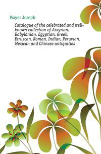 Catalogue of the celebrated and well-known collection of Assyrian, Babylonian, Egyptian, Greek, Etruscan, Roman, Indian, Peruvian, Mexican and Chinese antiquities