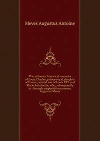 The authentic historical memoirs of Louis Charles, prince-royal, dauphin of France, second son of Louis XVI. and Marie Antoinette, who, subsequently to ... through supposititious means, Augustus Meves