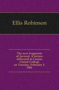 The new fragments of Juvenal. A lecture delivered at Corpus Christi College on Tuesday, February 5, 1901