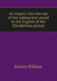 An inquiry into the use of the subjunctive mood in the English of the Elizabethan period ..