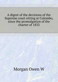 A digest of the decisions of the Supreme court sitting at Colombo, since the promulgation of the charter of 1833 ..