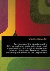 Specimens of the popular poetry of Persia, as found in the adventures and improvisations of Kurroglou, the bandit-minstrel of northern Persia and in the ... inhabiting the shores of the Caspian Sea