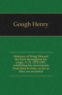 Itinerary of King Edward the First throughout his reign, A. D. 1272-1307, exhibiting his movements from time to time, so far as they are recorded