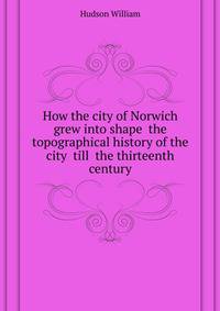 How the city of Norwich grew into shape ... the topographical history of the city ... till ... the thirteenth century ..