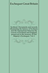 Scotland. Documents and records illustrating the history of Scotland, and the transactions between the crowns of Scotland and England, preserved in the treasury of Her Majesty's Exchequer. Vol. I
