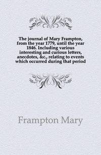 The journal of Mary Frampton, from the year 1779, until the year 1846. Including various interesting and curious letters, anecdotes, &amp;c., relating to events which occurred during that period