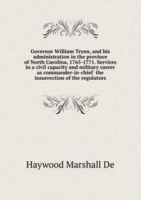 Governor William Tryon, and his administration in the province of North Carolina, 1765-1771. Services in a civil capacity and military career as commander-in-chief ... the insurrection of the regulators