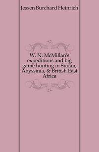 W. N. McMillan's expeditions and big game hunting in Sudan, Abyssinia, &amp; British East Africa