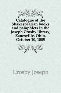 Catalogue of the Shakespearian books and pamphlets in the Joseph Crosby library, Zanesville, Ohio, October 10, 1885