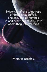Evidences of the Winthrops of Groton, co. Suffolk, England, and of families in and near that county, with whom they intermarried