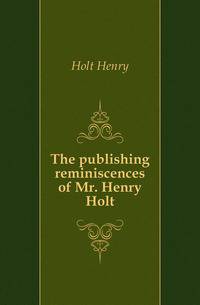 The publishing reminiscences of Mr. Henry Holt