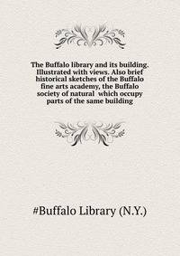 The Buffalo library and its building. Illustrated with views. Also brief historical sketches of the Buffalo fine arts academy, the Buffalo society of natural ... which occupy parts of the same building