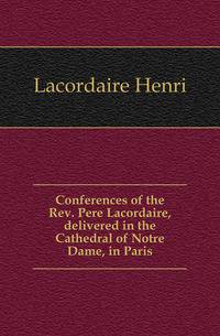 Conferences of the Rev. Pere Lacordaire, delivered in the Cathedral of Notre Dame, in Paris