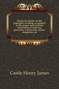 Practical remarks on the principles of rating, as applied to the proper and uniform assessment of railways, gasworks, waterworks, mines, cemeteries, etc