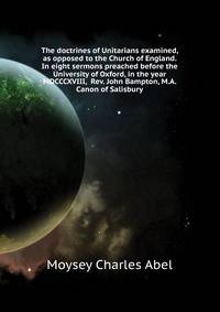 The doctrines of Unitarians examined, as opposed to the Church of England. In eight sermons preached before the University of Oxford, in the year MDCCCXVIII, ... Rev. John Bampton, M.A. Canon of Salisbury