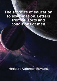 The sacrifice of education to examination. Letters from "all sorts and conditions of men."