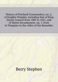 History of Portland Commandery, no. 2, of Knights Templar, including that of King Darius Council from 1805 to 1821, and of Maine Encampment, no. 1, from ... to Templars in the valley of the Kennebec