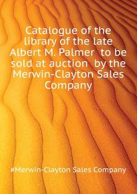 Catalogue of the library of the late Albert M. Palmer ... to be sold at auction ... by the Merwin-Clayton Sales Company