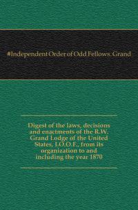 Digest of the laws, decisions and enactments of the R.W. Grand Lodge of the United States, I.O.O.F., from its organization to and including the year 1870