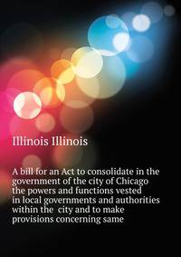 A bill for an Act to consolidate in the government of the city of Chicago the powers and functions vested in local governments and authorities within the ... city and to make provisions concerning same