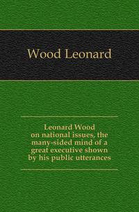 Leonard Wood on national issues, the many-sided mind of a great executive shown by his public utterances