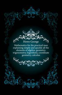 Mathematics for the practical man explaining simply and quickly all the elements of algebra, geometry, trigonometry, logarithms, coordinate geometry, calculus