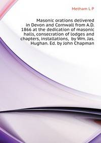 Masonic orations delivered in Devon and Cornwall from A.D. 1866 at the dedication of masonic halls, consecration of lodges and chapters, installations, ... by Wm. Jas. Hughan. Ed. by John Chapman