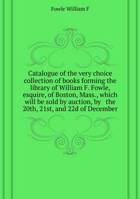 Catalogue of the very choice collection of books forming the library of William F. Fowle, esquire, of Boston, Mass., which will be sold by auction, by ... ... the 20th, 21st, and 22d of December ..