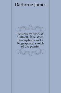 Pictures by Sir A.W. Callcott, R.A. With descriptions and a biographical sketch of the painter