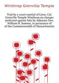 Trial by a court martial of Lieut. Col. Grenville Temple Winthrop on charges preferred against him by Adjutant Gen. William H. Sumner, in pursuance of ... of the Commonwealth of Massachusetts