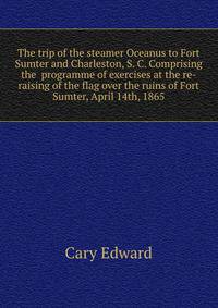 The trip of the steamer Oceanus to Fort Sumter and Charleston, S. C. Comprising the ... programme of exercises at the re-raising of the flag over the ruins of Fort Sumter, April 14th, 1865
