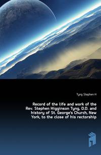Record of the life and work of the Rev. Stephen Higginson Tyng, D.D. and history of St. George's Church, New York, to the close of his rectorship