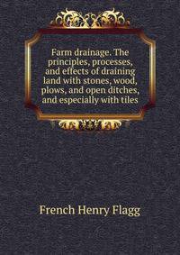 Farm drainage. The principles, processes, and effects of draining land with stones, wood, plows, and open ditches, and especially with tiles ..