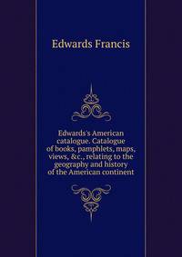 Edwards's American catalogue. Catalogue of books, pamphlets, maps, views, &amp;c., relating to the geography and history of the American continent
