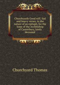 Churchyards Good will. Sad and heavy verses, in the nature of an epitaph, for the losse of the Archbishop of Canterbury, lately deceased ..