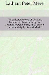 The collected works of Dr. P.M. Latham, with memoir by Sir Thomas Watson, bart., M.D. Edited for the society by Robert Martin