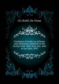 Catalogue of works on alchemy and chemistry, exhibited at the Grolier Club ... New-York, Jan. 16th to Jan 26th, 1891
