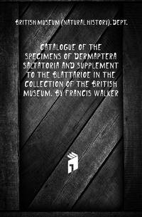Catalogue of the specimens of Dermaptera Saltatoria and supplement to the Blattarioe in the collection of the British Museum. By Francis Walker