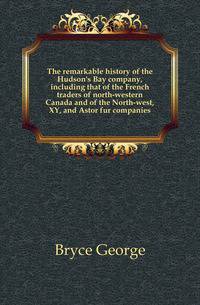 The remarkable history of the Hudson's Bay company, including that of the French traders of north-western Canada and of the North-west, XY, and Astor fur companies