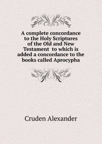 A complete concordance to the Holy Scriptures of the Old and New Testament ... to which is added a concordance to the books called Aprocypha