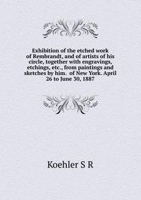 Exhibition of the etched work of Rembrandt, and of artists of his circle, together with engravings, etchings, etc., from paintings and sketches by him. ... of New York. April 26 to June 30, 1887