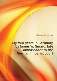 My four years in Germany, by James W. Gerard, late ambassador to the German imperial court..
