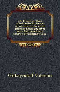 The French invasion of Ireland in '98. Leaves of unwritten history that tell of an heroic endeavor and a lost opportunity to throw off England's yoke