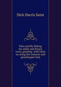 Flies and fly fishing for white and brown trout, grayling ... with hints on using the minnow and grasshopper bait