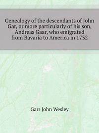 Genealogy of the descendants of John Gar, or more particularly of his son, Andreas Gaar, who emigrated from Bavaria to America in 1732