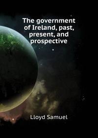 The government of Ireland, past, present, and prospective ..
