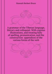 A grammar of the Tibetan language, literary and colloquial. With copious illustrations, and treating fully of spelling, pronunication, and the construction ... appendices of the various forms of the verb