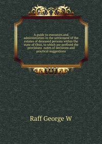A guide to executors and administrators in the settlement of the estates of deceased persons within the state of Ohio, to which are prefixed the provisions ... notes of decisions and practical suggestions