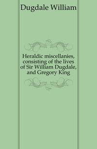Heraldic miscellanies, consisting of the lives of Sir William Dugdale, and Gregory King