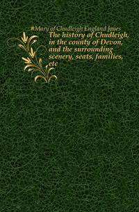 The history of Chudleigh, in the county of Devon, and the surrounding scenery, seats, families, etc